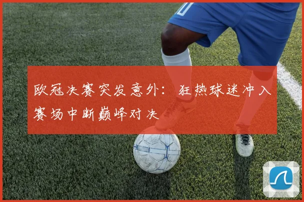 欧冠决赛突发意外：狂热球迷冲入赛场中断巅峰对决