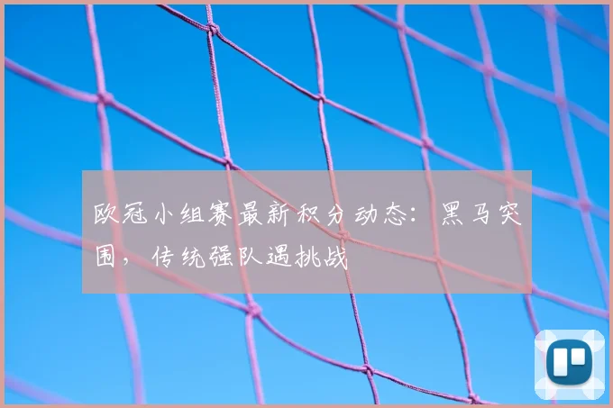 欧冠小组赛最新积分动态：黑马突围，传统强队遇挑战