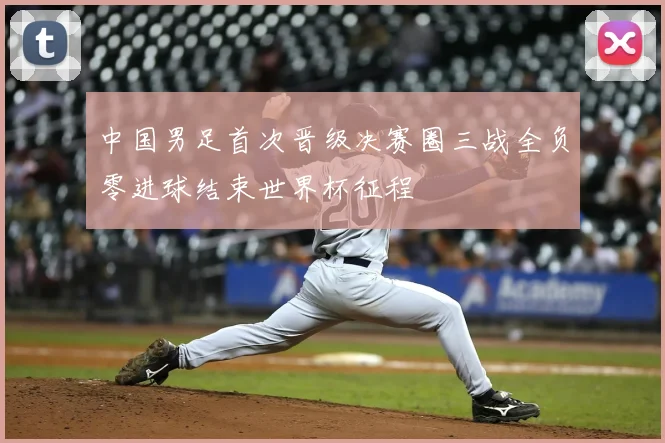 中国男足首次晋级决赛圈三战全负零进球结束世界杯征程
