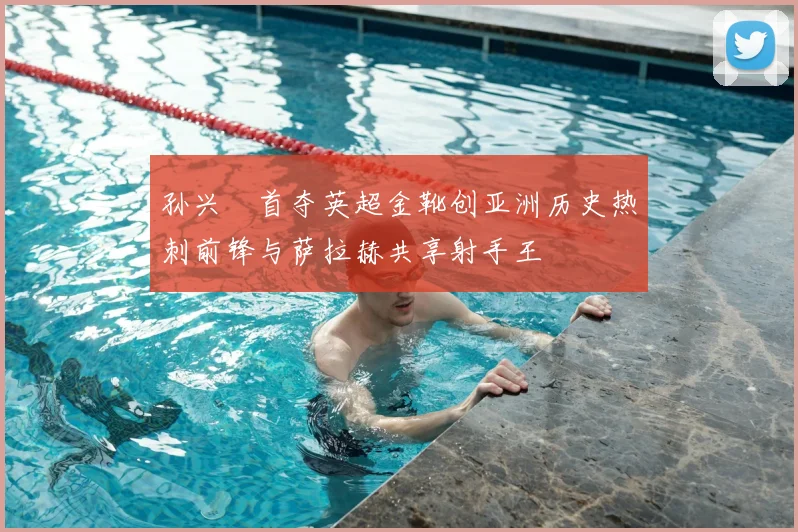 孙兴慜首夺英超金靴创亚洲历史热刺前锋与萨拉赫共享射手王