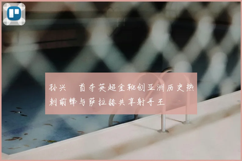 孙兴慜首夺英超金靴创亚洲历史热刺前锋与萨拉赫共享射手王