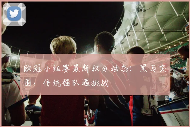 欧冠小组赛最新积分动态：黑马突围，传统强队遇挑战