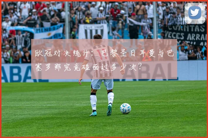 欧冠对决统计：巴黎圣日耳曼与巴塞罗那究竟碰面过多少次？