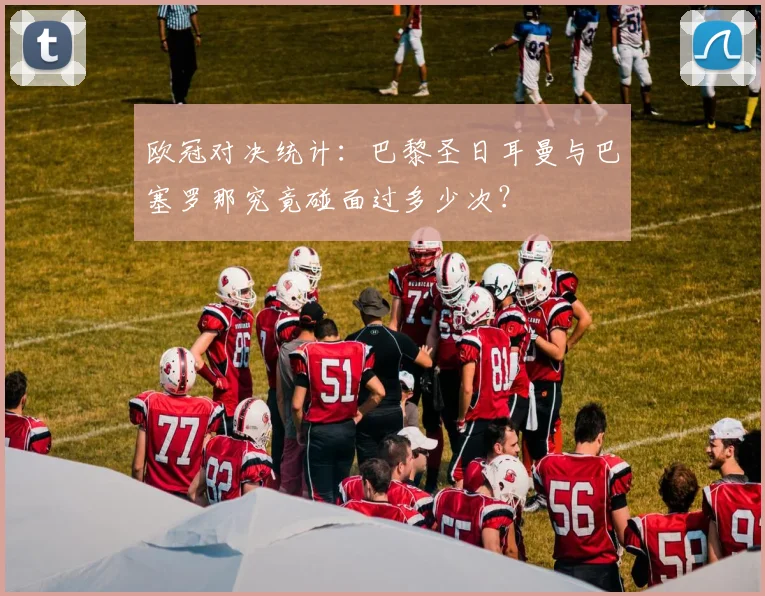 欧冠对决统计：巴黎圣日耳曼与巴塞罗那究竟碰面过多少次？