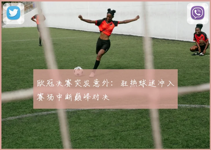 欧冠决赛突发意外：狂热球迷冲入赛场中断巅峰对决