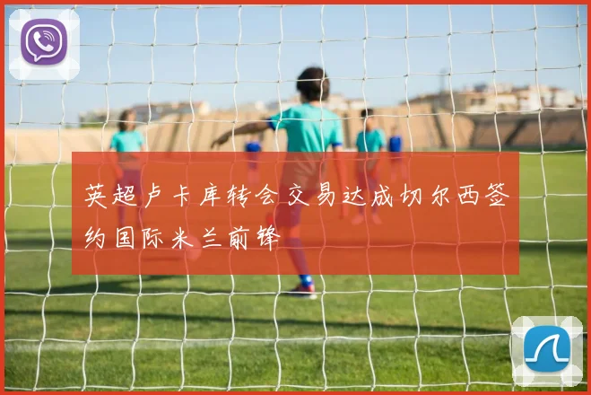 英超卢卡库转会交易达成切尔西签约国际米兰前锋