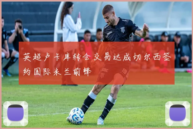 英超卢卡库转会交易达成切尔西签约国际米兰前锋