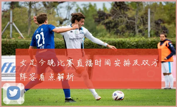 女足今晚比赛直播时间安排及双方阵容看点解析