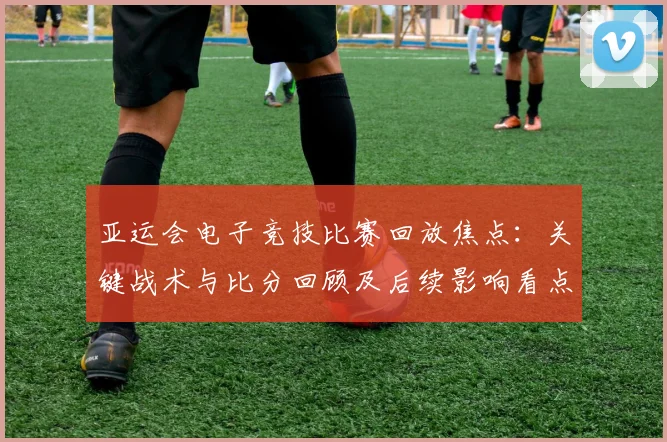 亚运会电子竞技比赛回放焦点：关键战术与比分回顾及后续影响看点